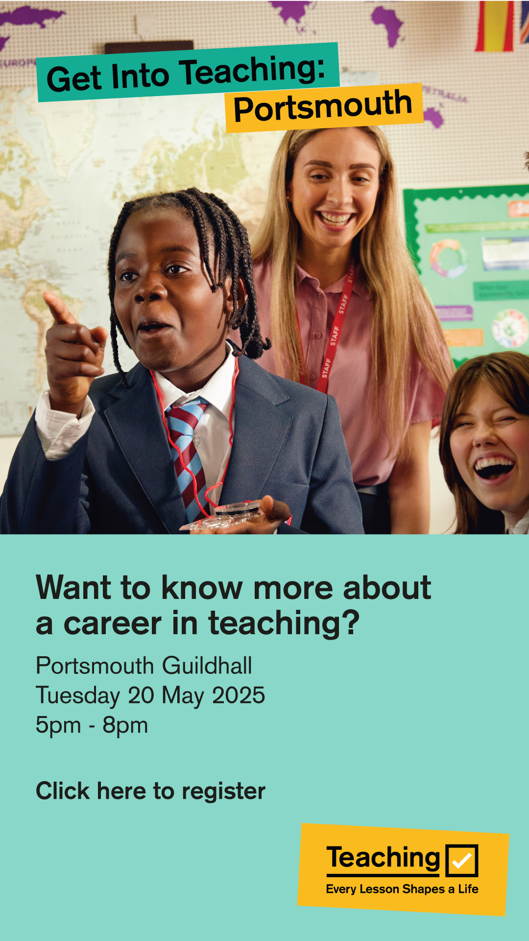 Image shows a smiling teacher with happy pupils and the words: Get into teaching: Portsmouth Want to know more about a career in teaching? Portsmouth Guildhalll, Tuesday, 20 May 2025, 5 pm to 8 pm and The Get into Teaching logo - the word 'teaching', a tick and the slogan 'every lesson shapes a life'